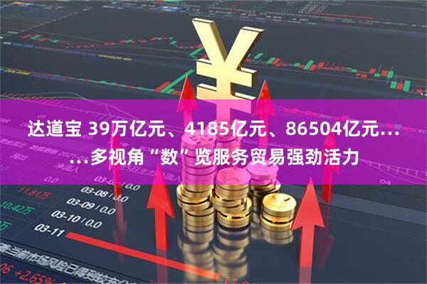 达道宝 39万亿元、4185亿元、86504亿元……多视角“数”览服务贸易强劲活力