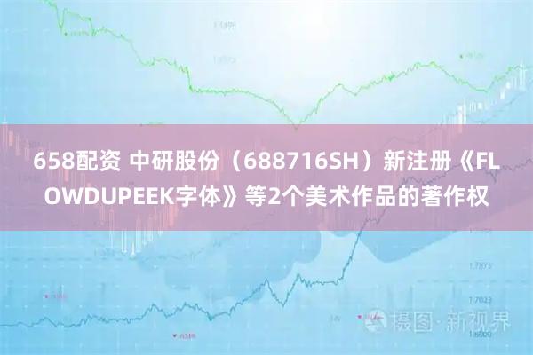 658配资 中研股份（688716SH）新注册《FLOWDUPEEK字体》等2个美术作品的著作权