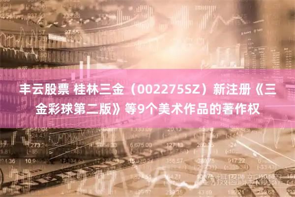 丰云股票 桂林三金（002275SZ）新注册《三金彩球第二版》等9个美术作品的著作权