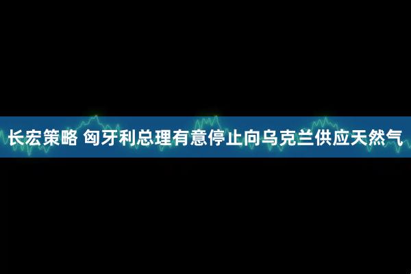 长宏策略 匈牙利总理有意停止向乌克兰供应天然气