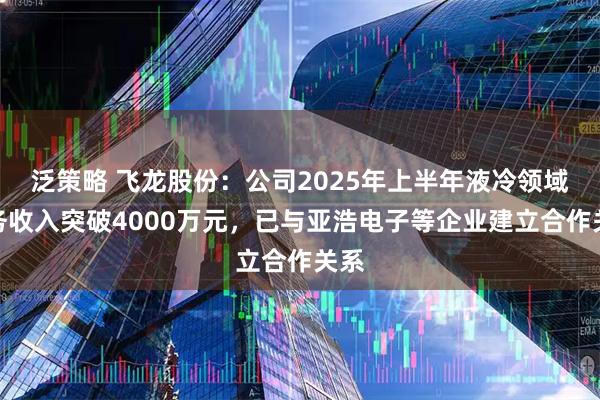 泛策略 飞龙股份:公司2025年上半年液冷领域业务收入突破4000万元,已与亚浩电子等企业建立合作关系
