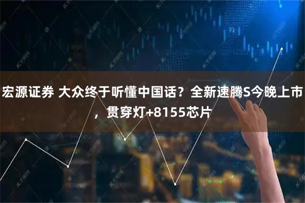 宏源证券 大众终于听懂中国话?全新速腾S今晚上市,贯穿灯+8155芯片