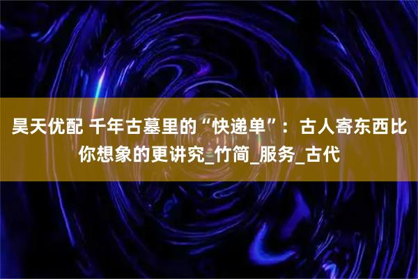 昊天优配 千年古墓里的“快递单”:古人寄东西比你想象的更讲究_竹简_服务_古代