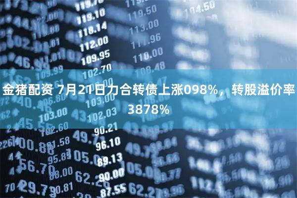 金猪配资 7月21日力合转债上涨098%，转股溢价率3878%