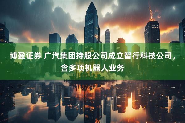 博盈证券 广汽集团持股公司成立智行科技公司，含多项机器人业务