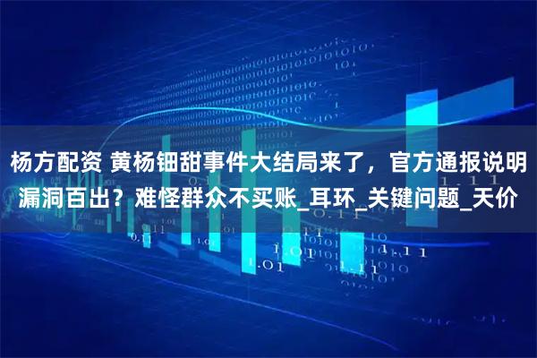 杨方配资 黄杨钿甜事件大结局来了，官方通报说明漏洞百出？难怪群众不买账_耳环_关键问题_天价