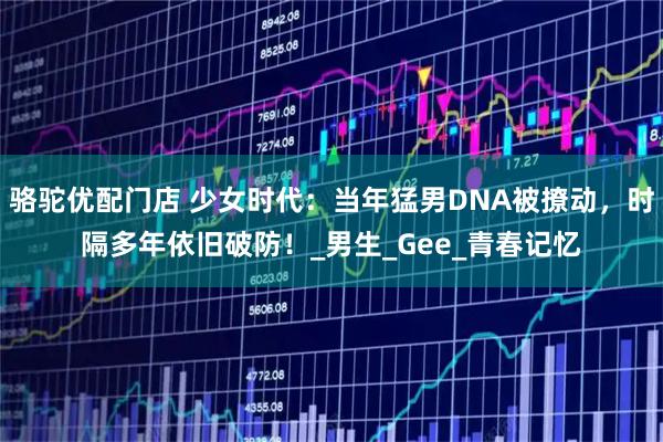 骆驼优配门店 少女时代：当年猛男DNA被撩动，时隔多年依旧破防！_男生_Gee_青春记忆