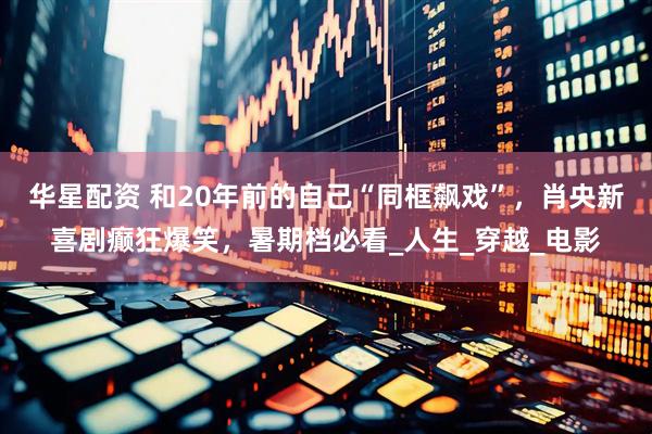 华星配资 和20年前的自己“同框飙戏”，肖央新喜剧癫狂爆笑，暑期档必看_人生_穿越_电影