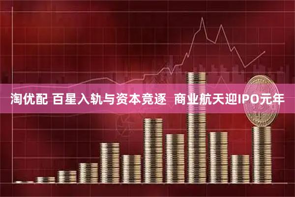 淘优配 百星入轨与资本竞逐  商业航天迎IPO元年
