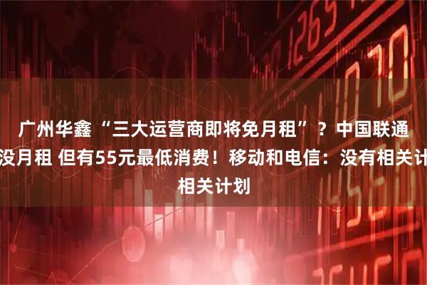 广州华鑫 “三大运营商即将免月租” ？中国联通：没月租 但有55元最低消费！移动和电信：没有相关计划