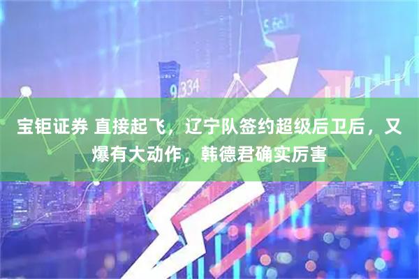 宝钜证券 直接起飞，辽宁队签约超级后卫后，又爆有大动作，韩德君确实厉害
