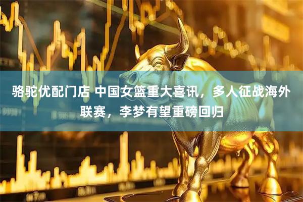 骆驼优配门店 中国女篮重大喜讯，多人征战海外联赛，李梦有望重磅回归