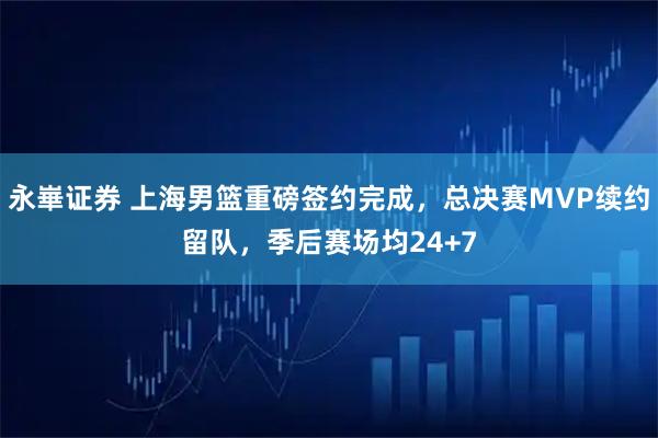 永崋证券 上海男篮重磅签约完成，总决赛MVP续约留队，季后赛场均24+7
