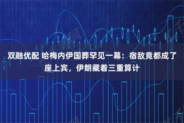 双融优配 哈梅内伊国葬罕见一幕：宿敌竟都成了座上宾，伊朗藏着三重算计