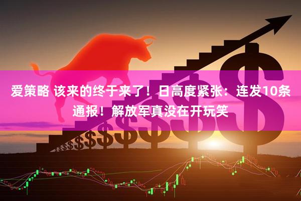 爱策略 该来的终于来了！日高度紧张：连发10条通报！解放军真没在开玩笑