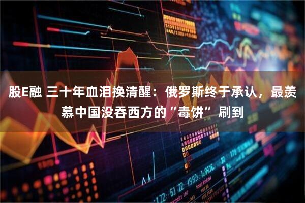 股E融 三十年血泪换清醒：俄罗斯终于承认，最羡慕中国没吞西方的“毒饼” 刷到