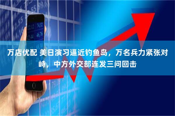万店优配 美日演习逼近钓鱼岛，万名兵力紧张对峙，中方外交部连发三问回击
